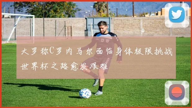 大罗称C罗内马尔面临身体极限挑战世界杯之路愈发艰难