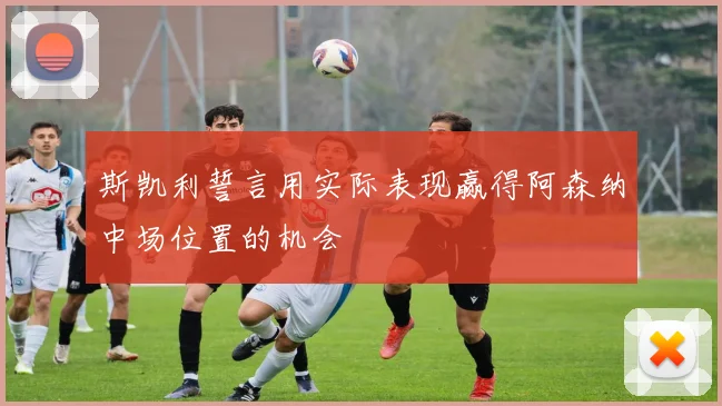 斯凯利誓言用实际表现赢得阿森纳中场位置的机会