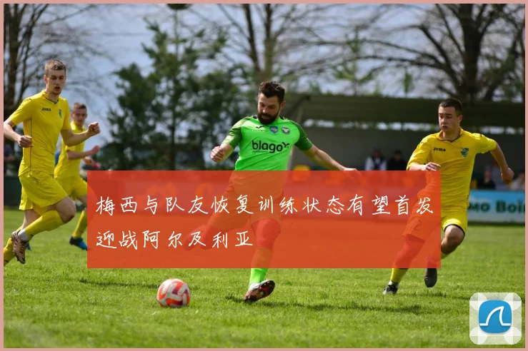梅西与队友恢复训练状态有望首发迎战阿尔及利亚