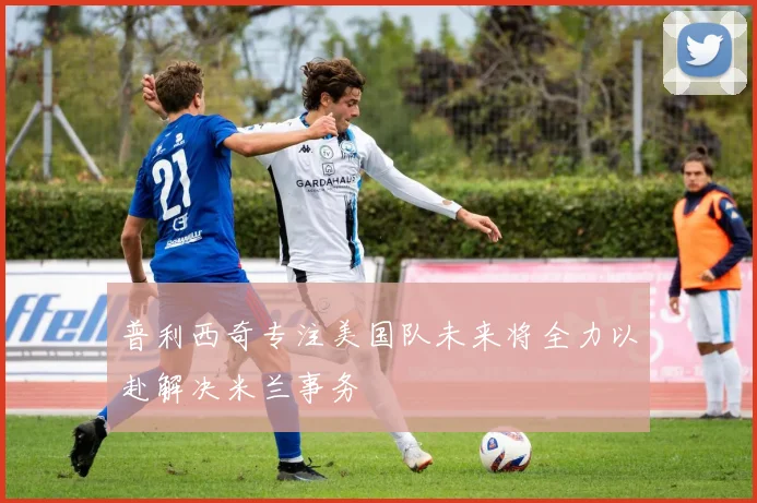 普利西奇专注美国队未来将全力以赴解决米兰事务